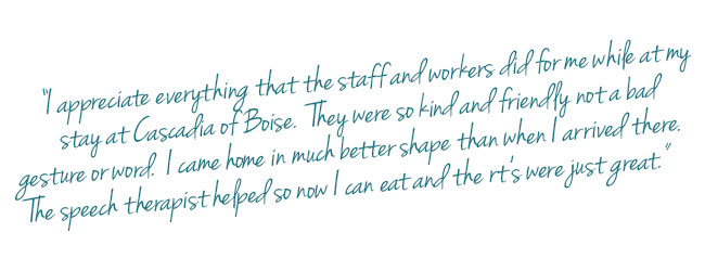 Customer testimonial about Cascadia of Boise "I appreciate everything that the staff and workers did for me while at my stay at Cascadia of Boise. They were so kind and friendly not a bad gesture or word. I came home in much better shape than when I arrived there. The speech therapist helped so now I can eat and the rt's were just great."